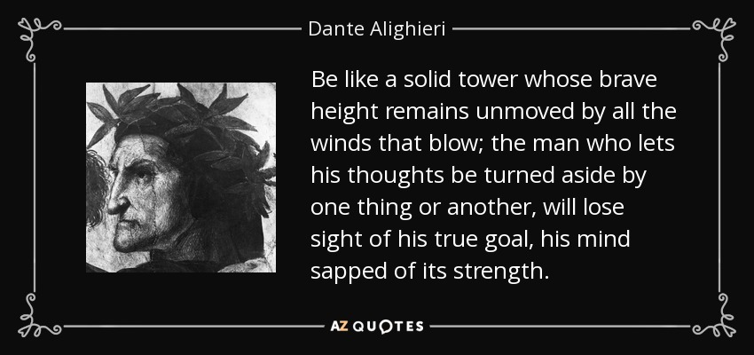 Be like a solid tower whose brave height remains unmoved by all the winds that blow; the man who lets his thoughts be turned aside by one thing or another, will lose sight of his true goal, his mind sapped of its strength. - Dante Alighieri