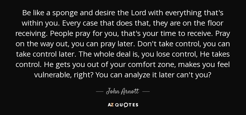 Be like a sponge and desire the Lord with everything that's within you. Every case that does that, they are on the floor receiving. People pray for you, that's your time to receive. Pray on the way out, you can pray later. Don't take control, you can take control later. The whole deal is, you lose control, He takes control. He gets you out of your comfort zone, makes you feel vulnerable, right? You can analyze it later can't you? - John Arnott