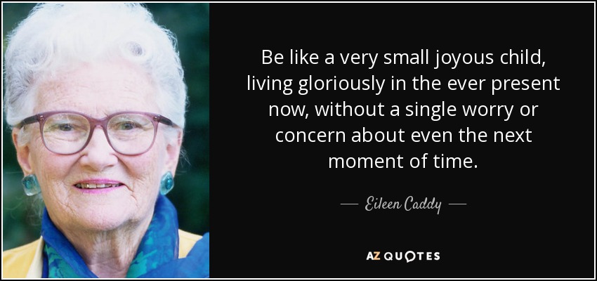 Be like a very small joyous child, living gloriously in the ever present now, without a single worry or concern about even the next moment of time. - Eileen Caddy