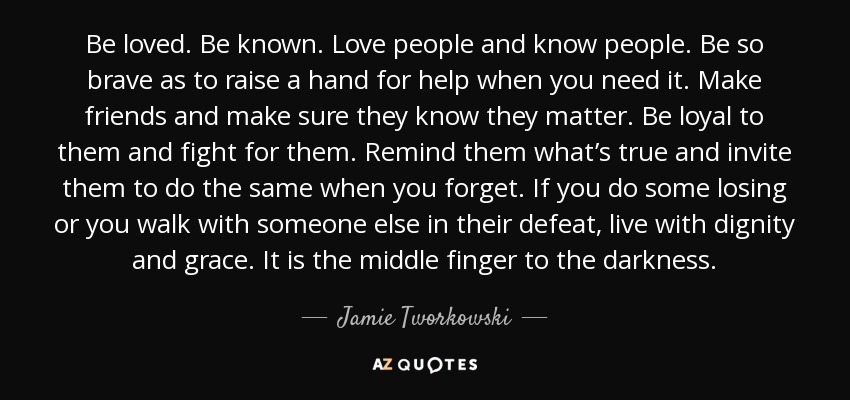 Be loved. Be known. Love people and know people. Be so brave as to raise a hand for help when you need it. Make friends and make sure they know they matter. Be loyal to them and fight for them. Remind them what’s true and invite them to do the same when you forget. If you do some losing or you walk with someone else in their defeat, live with dignity and grace. It is the middle finger to the darkness. - Jamie Tworkowski