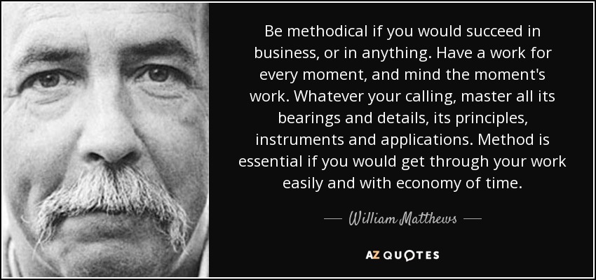 Be methodical if you would succeed in business, or in anything. Have a work for every moment, and mind the moment's work. Whatever your calling, master all its bearings and details, its principles, instruments and applications. Method is essential if you would get through your work easily and with economy of time. - William Matthews