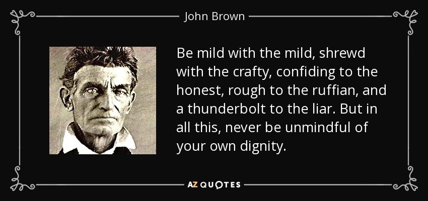 Be mild with the mild, shrewd with the crafty, confiding to the honest, rough to the ruffian, and a thunderbolt to the liar. But in all this, never be unmindful of your own dignity. - John Brown