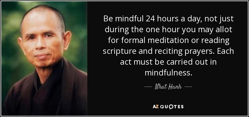 Be mindful 24 hours a day, not just during the one hour you may allot for formal meditation or reading scripture and reciting prayers. Each act must be carried out in mindfulness. - Nhat Hanh