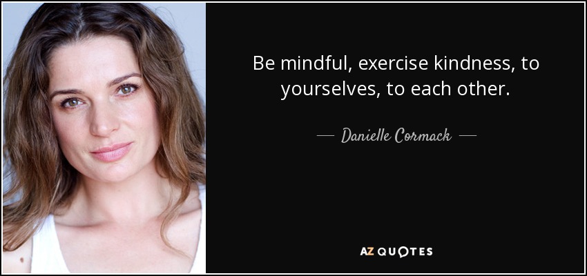 Be mindful, exercise kindness, to yourselves, to each other. - Danielle Cormack
