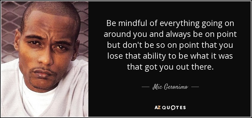 Be mindful of everything going on around you and always be on point but don't be so on point that you lose that ability to be what it was that got you out there. - Mic Geronimo