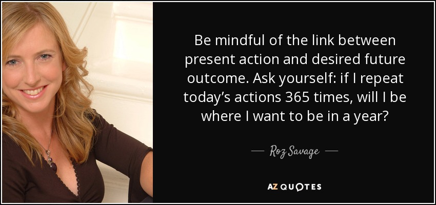 Be mindful of the link between present action and desired future outcome. Ask yourself: if I repeat today’s actions 365 times, will I be where I want to be in a year? - Roz Savage