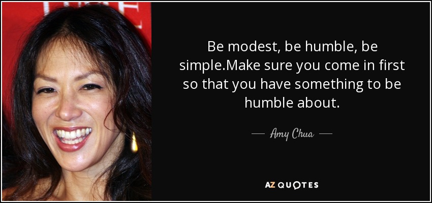 Be modest, be humble, be simple.Make sure you come in first so that you have something to be humble about. - Amy Chua