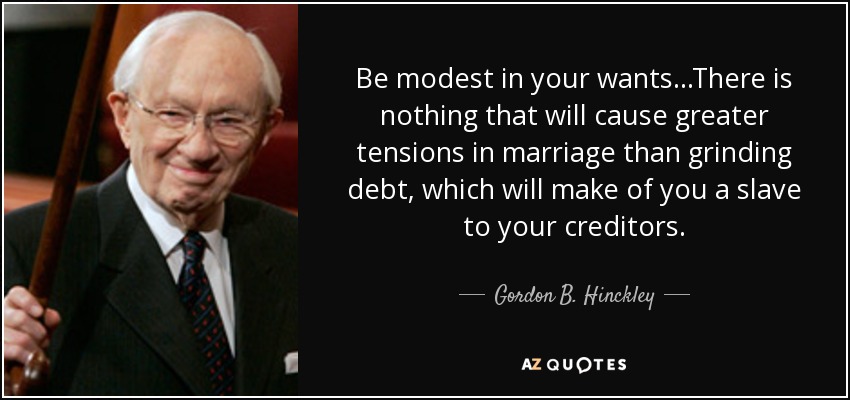 Be modest in your wants...There is nothing that will cause greater tensions in marriage than grinding debt, which will make of you a slave to your creditors. - Gordon B. Hinckley