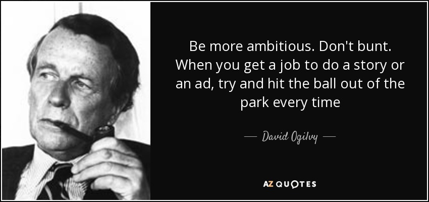 Be more ambitious. Don't bunt. When you get a job to do a story or an ad, try and hit the ball out of the park every time - David Ogilvy