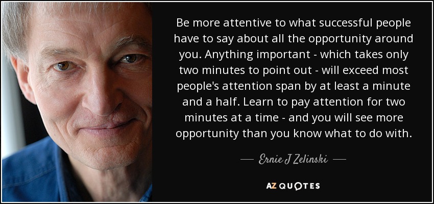 Be more attentive to what successful people have to say about all the opportunity around you. Anything important - which takes only two minutes to point out - will exceed most people's attention span by at least a minute and a half. Learn to pay attention for two minutes at a time - and you will see more opportunity than you know what to do with. - Ernie J Zelinski