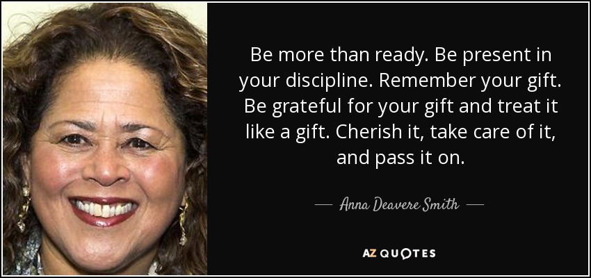 Be more than ready. Be present in your discipline. Remember your gift. Be grateful for your gift and treat it like a gift. Cherish it, take care of it, and pass it on. - Anna Deavere Smith