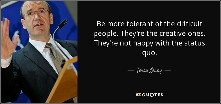 Be more tolerant of the difficult people. They're the creative ones. They're not happy with the status quo. - Terry Leahy
