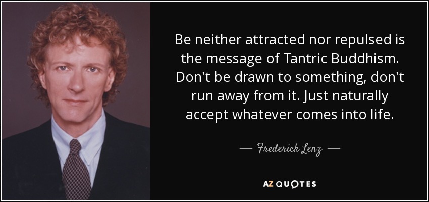 Be neither attracted nor repulsed is the message of Tantric Buddhism. Don't be drawn to something, don't run away from it. Just naturally accept whatever comes into life. - Frederick Lenz