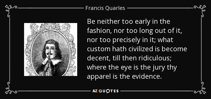 Be neither too early in the fashion, nor too long out of it, nor too precisely in it; what custom hath civilized is become decent, till then ridiculous; where the eye is the jury thy apparel is the evidence. - Francis Quarles