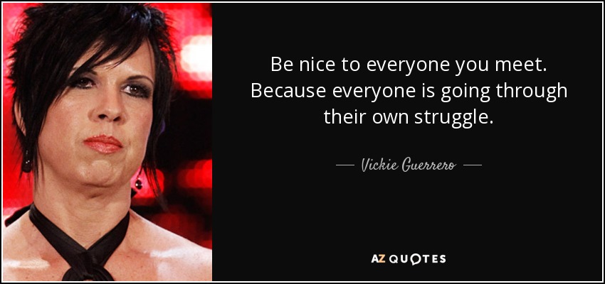 Be nice to everyone you meet. Because everyone is going through their own struggle. - Vickie Guerrero