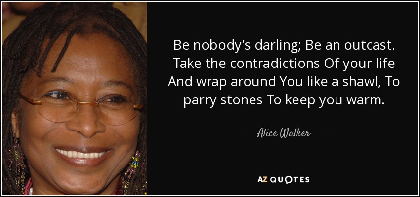 Be nobody's darling; Be an outcast. Take the contradictions Of your life And wrap around You like a shawl, To parry stones To keep you warm. - Alice Walker