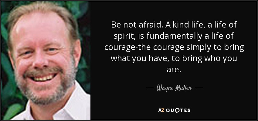 Be not afraid. A kind life, a life of spirit, is fundamentally a life of courage-the courage simply to bring what you have, to bring who you are. - Wayne Muller