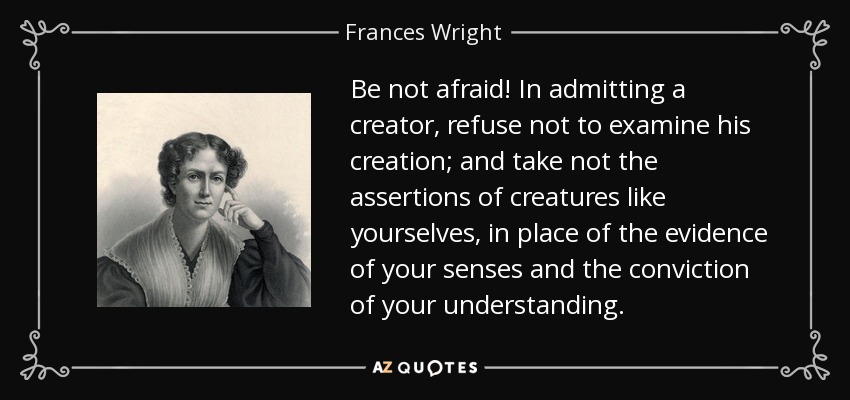 Be not afraid! In admitting a creator, refuse not to examine his creation; and take not the assertions of creatures like yourselves, in place of the evidence of your senses and the conviction of your understanding. - Frances Wright