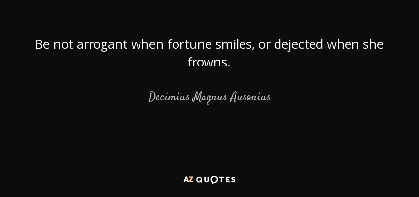 Be not arrogant when fortune smiles, or dejected when she frowns. - Decimius Magnus Ausonius