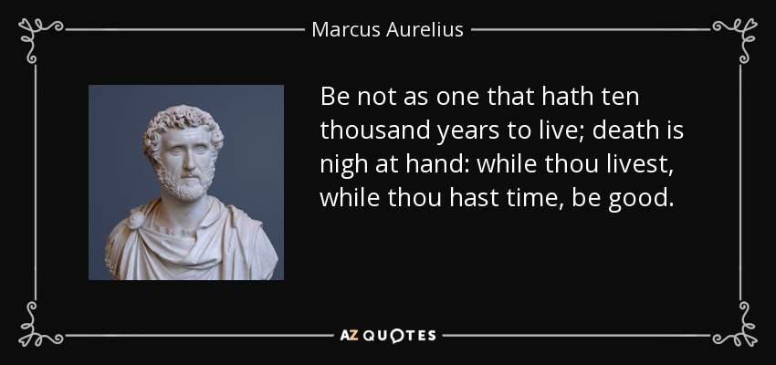 Be not as one that hath ten thousand years to live; death is nigh at hand: while thou livest, while thou hast time, be good. - Marcus Aurelius