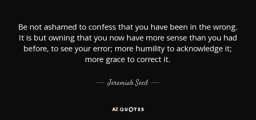 Be not ashamed to confess that you have been in the wrong. It is but owning that you now have more sense than you had before, to see your error; more humility to acknowledge it; more grace to correct it. - Jeremiah Seed
