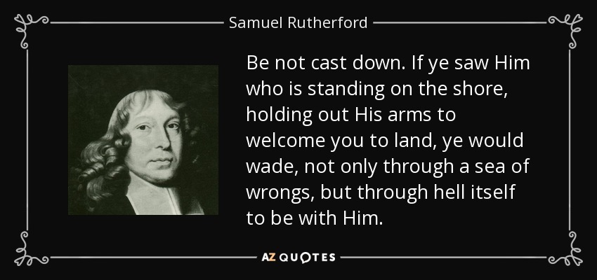 Be not cast down. If ye saw Him who is standing on the shore, holding out His arms to welcome you to land, ye would wade, not only through a sea of wrongs, but through hell itself to be with Him. - Samuel Rutherford