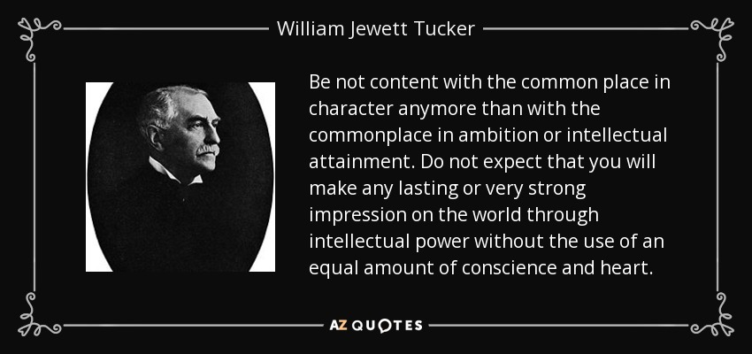 Be not content with the common place in character anymore than with the commonplace in ambition or intellectual attainment. Do not expect that you will make any lasting or very strong impression on the world through intellectual power without the use of an equal amount of conscience and heart. - William Jewett Tucker