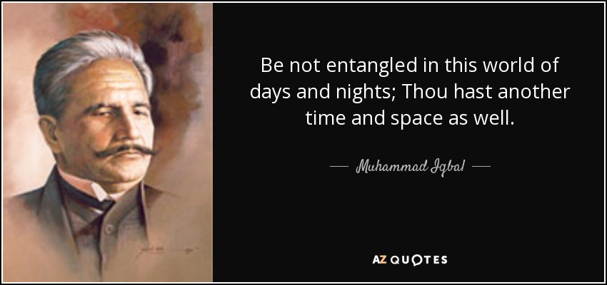Be not entangled in this world of days and nights; Thou hast another time and space as well. - Muhammad Iqbal