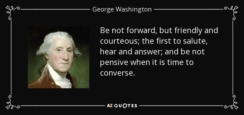 Be not forward, but friendly and courteous; the first to salute, hear and answer; and be not pensive when it is time to converse. - George Washington