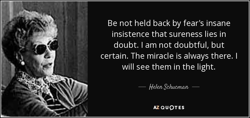 Be not held back by fear's insane insistence that sureness lies in doubt. I am not doubtful, but certain. The miracle is always there. I will see them in the light. - Helen Schucman