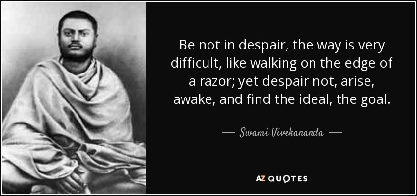 Be not in despair, the way is very difficult, like walking on the edge of a razor; yet despair not, arise, awake, and find the ideal, the goal. - Swami Vivekananda