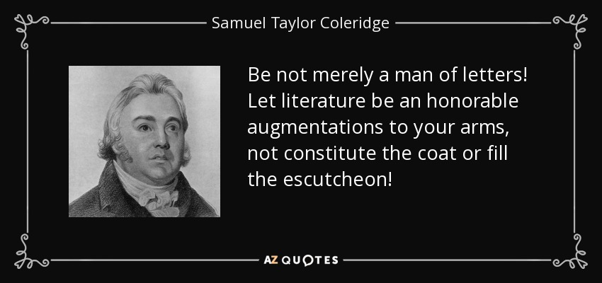 Be not merely a man of letters! Let literature be an honorable augmentations to your arms, not constitute the coat or fill the escutcheon! - Samuel Taylor Coleridge