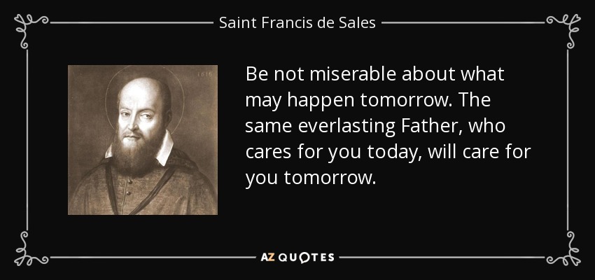 Be not miserable about what may happen tomorrow. The same everlasting Father, who cares for you today, will care for you tomorrow. - Saint Francis de Sales