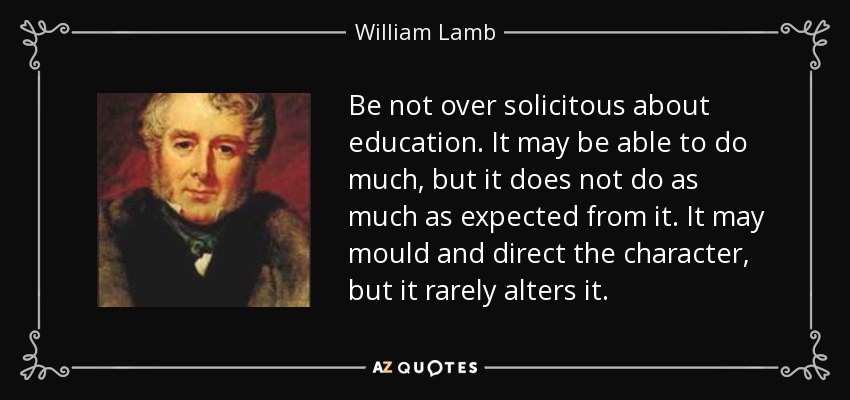 Be not over solicitous about education. It may be able to do much, but it does not do as much as expected from it. It may mould and direct the character, but it rarely alters it. - William Lamb, 2nd Viscount Melbourne