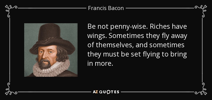 Be not penny-wise. Riches have wings. Sometimes they fly away of themselves, and sometimes they must be set flying to bring in more. - Francis Bacon
