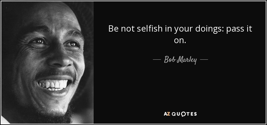 Be not selfish in your doings: pass it on. - Bob Marley
