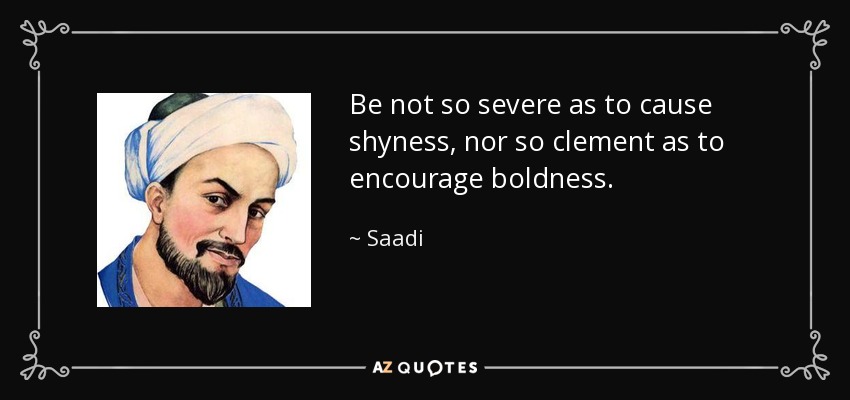 Be not so severe as to cause shyness, nor so clement as to encourage boldness. - Saadi