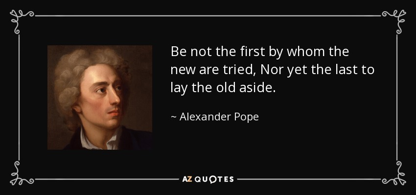 Be not the first by whom the new are tried, Nor yet the last to lay the old aside. - Alexander Pope
