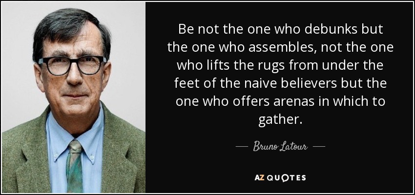 Be not the one who debunks but the one who assembles, not the one who lifts the rugs from under the feet of the naive believers but the one who offers arenas in which to gather. - Bruno Latour
