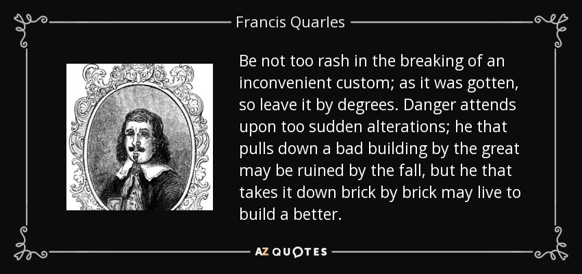 Be not too rash in the breaking of an inconvenient custom; as it was gotten, so leave it by degrees. Danger attends upon too sudden alterations; he that pulls down a bad building by the great may be ruined by the fall, but he that takes it down brick by brick may live to build a better. - Francis Quarles