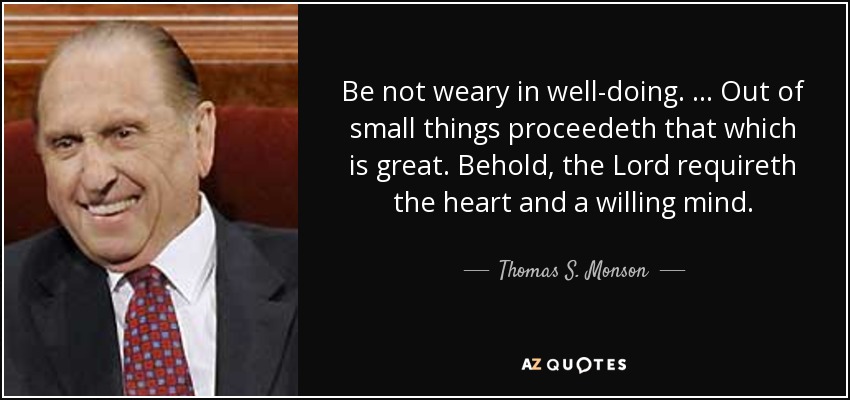 Be not weary in well-doing. … Out of small things proceedeth that which is great. Behold, the Lord requireth the heart and a willing mind. - Thomas S. Monson