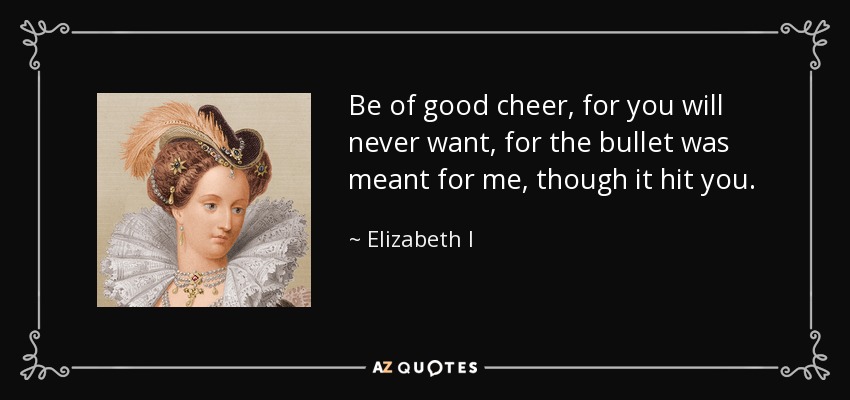 Be of good cheer, for you will never want, for the bullet was meant for me, though it hit you. - Elizabeth I