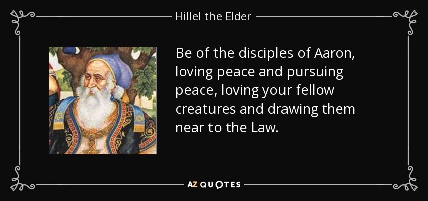 Be of the disciples of Aaron, loving peace and pursuing peace, loving your fellow creatures and drawing them near to the Law. - Hillel the Elder