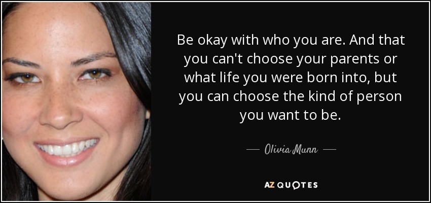 Be okay with who you are. And that you can't choose your parents or what life you were born into, but you can choose the kind of person you want to be. - Olivia Munn