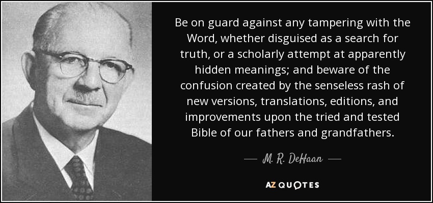 Be on guard against any tampering with the Word, whether disguised as a search for truth, or a scholarly attempt at apparently hidden meanings; and beware of the confusion created by the senseless rash of new versions, translations, editions, and improvements upon the tried and tested Bible of our fathers and grandfathers. - M. R. DeHaan