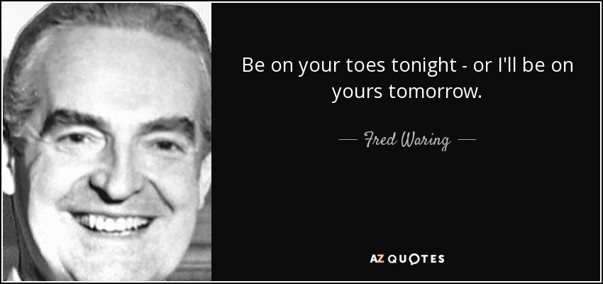 Be on your toes tonight - or I'll be on yours tomorrow. - Fred Waring