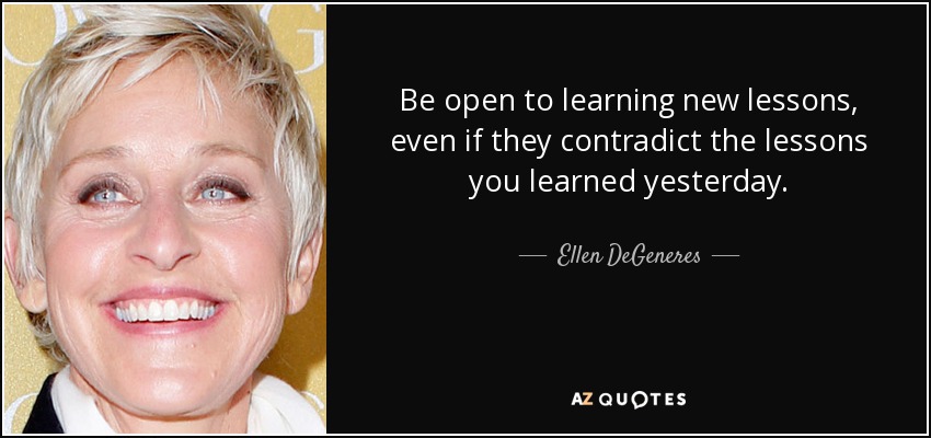 Be open to learning new lessons, even if they contradict the lessons you learned yesterday. - Ellen DeGeneres