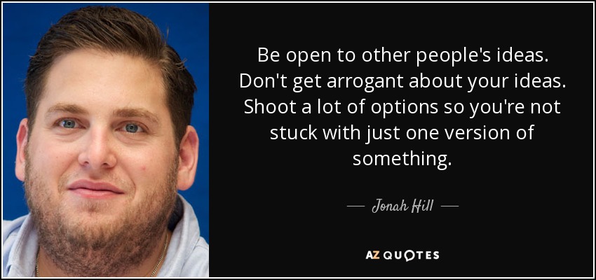 Be open to other people's ideas. Don't get arrogant about your ideas. Shoot a lot of options so you're not stuck with just one version of something. - Jonah Hill