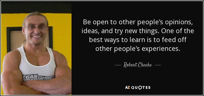 Be open to other people's opinions, ideas, and try new things. One of the best ways to learn is to feed off other people's experiences. - Robert Cheeke