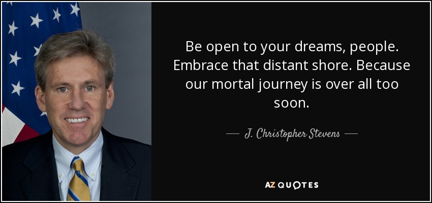 Be open to your dreams, people. Embrace that distant shore. Because our mortal journey is over all too soon. - J. Christopher Stevens